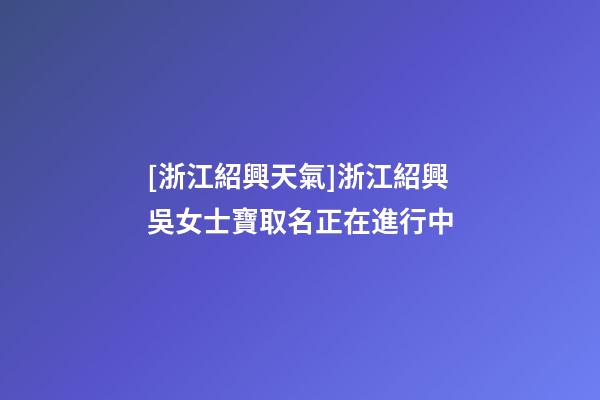 [浙江紹興天氣]浙江紹興吳女士寶取名正在進行中-第1張-公司起名-玄機派
